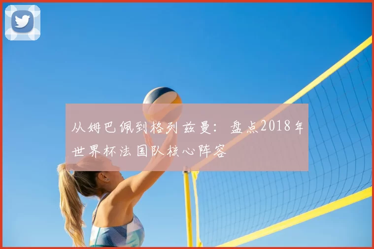从姆巴佩到格列兹曼:盘点2018年世界杯法国队核心阵容