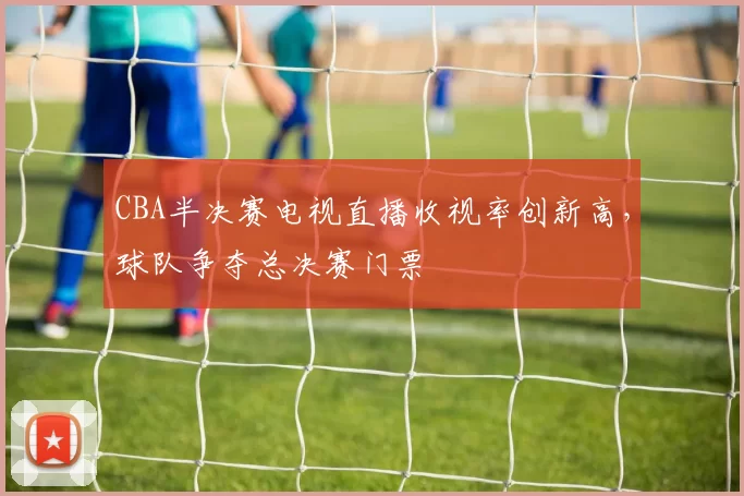 CBA半决赛电视直播收视率创新高，球队争夺总决赛门票