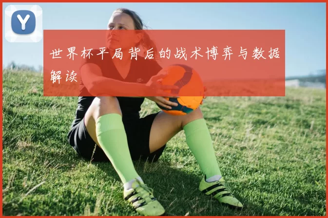 世界杯平局背后的战术博弈与数据解读