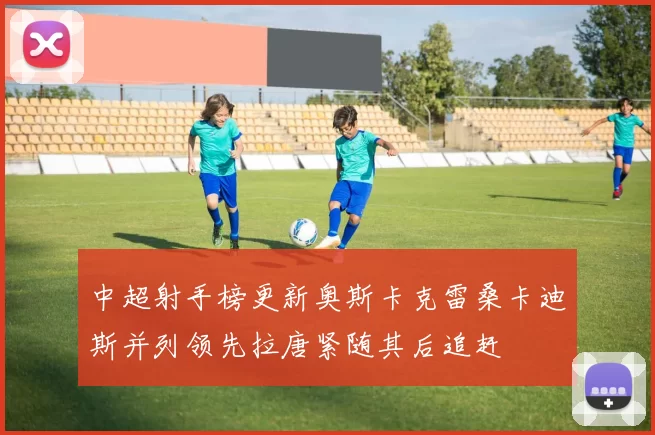 中超射手榜更新奥斯卡克雷桑卡迪斯并列领先拉唐紧随其后追赶