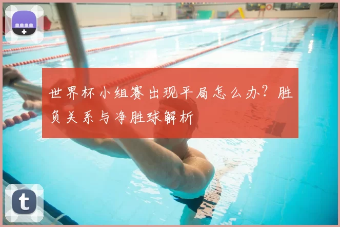 世界杯小组赛出现平局怎么办？胜负关系与净胜球解析