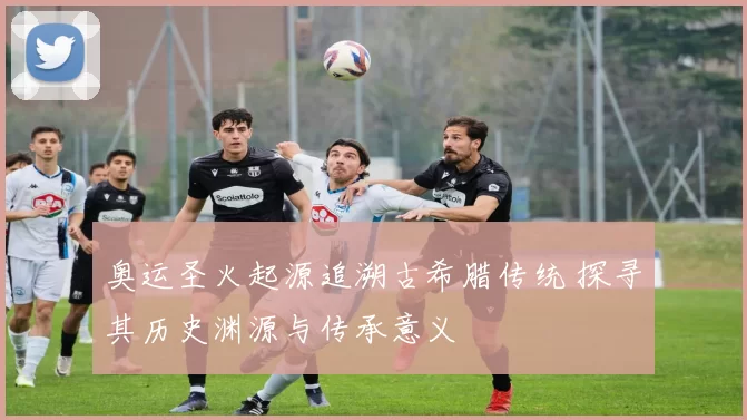 奥运圣火起源追溯古希腊传统 探寻其历史渊源与传承意义