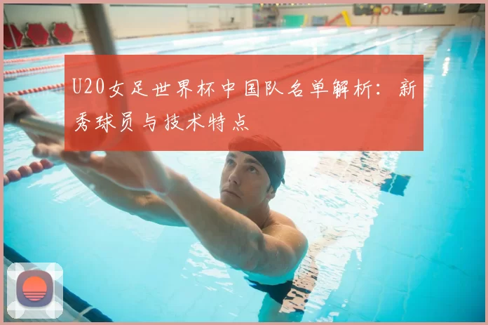 U20女足世界杯中国队名单解析：新秀球员与技术特点