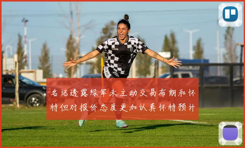 名记透露绿军未主动交易布朗和怀特但对报价态度更加认真怀特预计留队