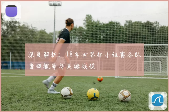 深度解析:18年世界杯小组赛各队晋级概率与关键战役