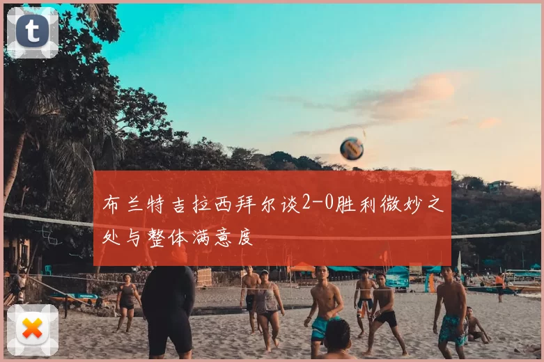 布兰特吉拉西拜尔谈2-0胜利微妙之处与整体满意度
