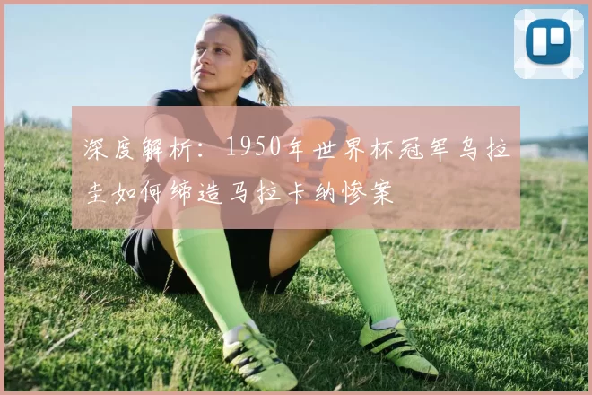 深度解析：1950年世界杯冠军乌拉圭如何缔造马拉卡纳惨案
