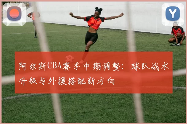 阿尔斯CBA赛季中期调整：球队战术升级与外援搭配新方向