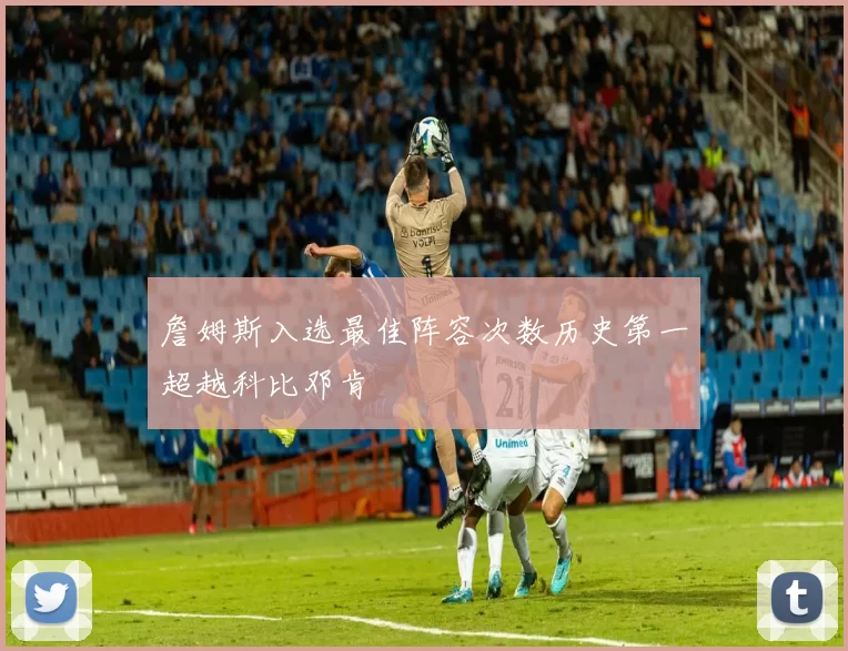 詹姆斯入选最佳阵容次数历史第一超越科比邓肯
