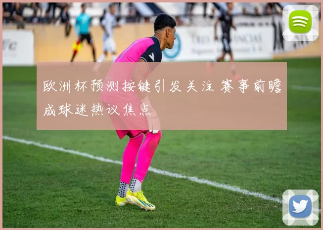 欧洲杯预测按键引发关注 赛事前瞻成球迷热议焦点