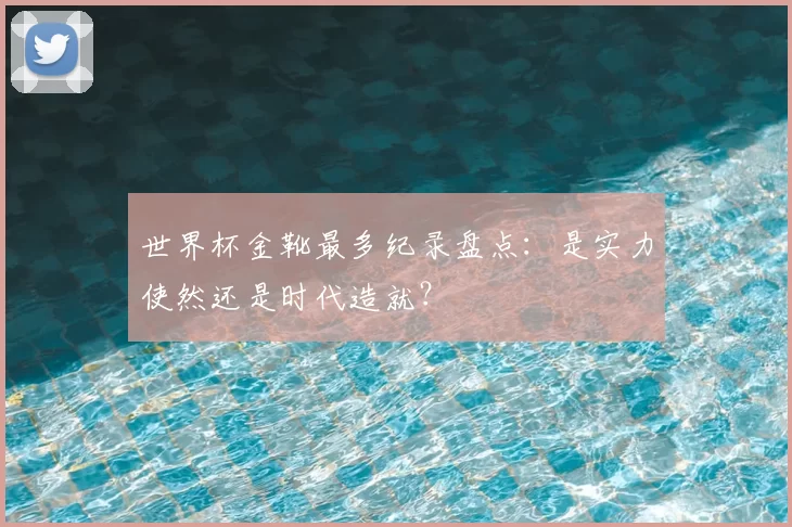 世界杯金靴最多纪录盘点：是实力使然还是时代造就？