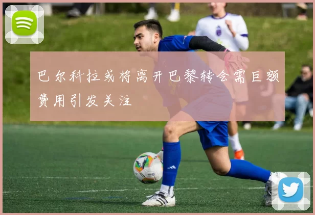 巴尔科拉或将离开巴黎转会需巨额费用引发关注