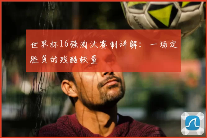 世界杯16强淘汰赛制详解:一场定胜负的残酷较量