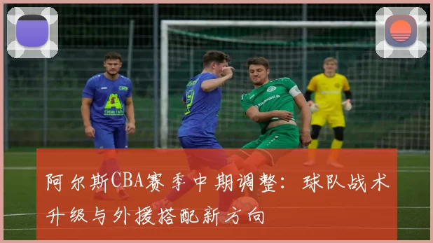 阿尔斯CBA赛季中期调整:球队战术升级与外援搭配新方向