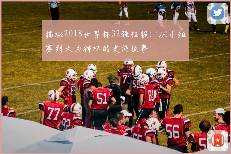 揭秘2018世界杯32强征程：从小组赛到大力神杯的史诗故事