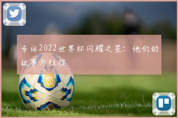 专访2022世界杯闪耀之星：他们的故事与征程