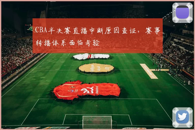 CBA半决赛直播中断原因查证,赛事转播体系面临考验