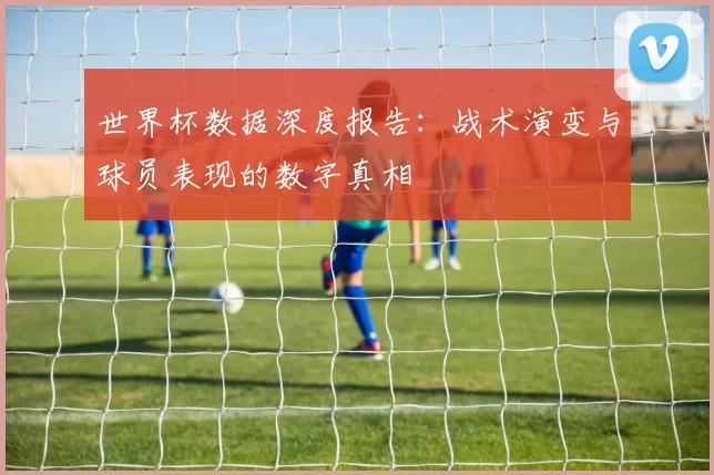 世界杯数据深度报告:战术演变与球员表现的数字真相