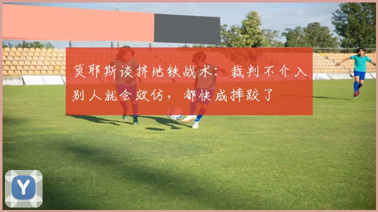莫耶斯谈挤地铁战术:裁判不介入别人就会效仿,都快成摔跤了