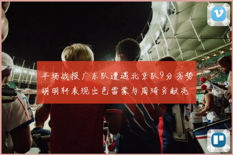 半场战报广东队遭遇北京队9分劣势胡明轩表现出色雷蒙与周琦贡献亮眼数据