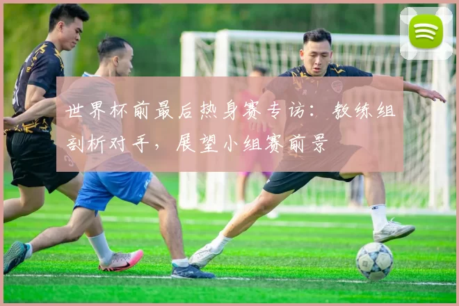 世界杯前最后热身赛专访：教练组剖析对手，展望小组赛前景