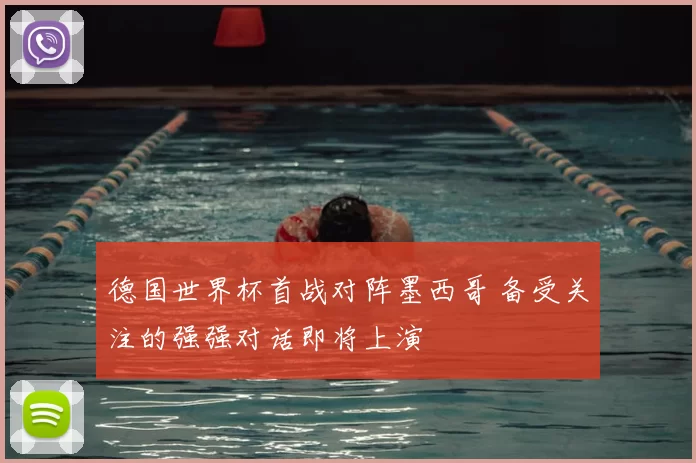 德国世界杯首战对阵墨西哥 备受关注的强强对话即将上演