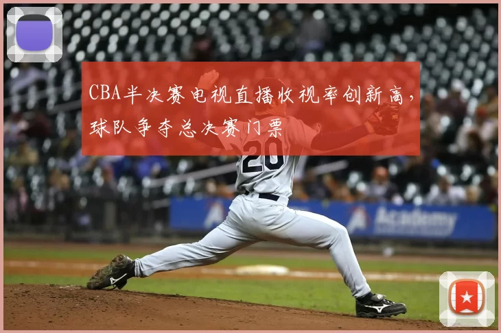 CBA半决赛电视直播收视率创新高,球队争夺总决赛门票