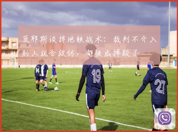 莫耶斯谈挤地铁战术:裁判不介入别人就会效仿,都快成摔跤了