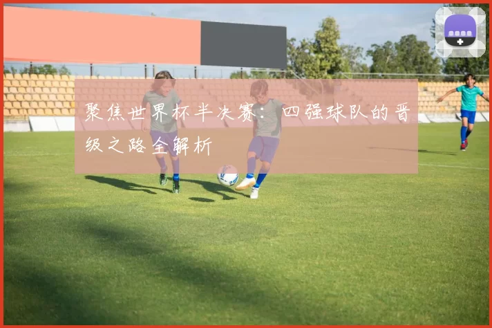 聚焦世界杯半决赛：四强球队的晋级之路全解析