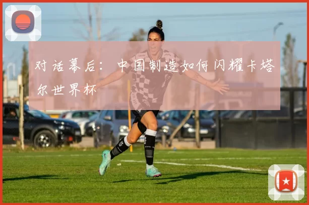 对话幕后：中国制造如何闪耀卡塔尔世界杯