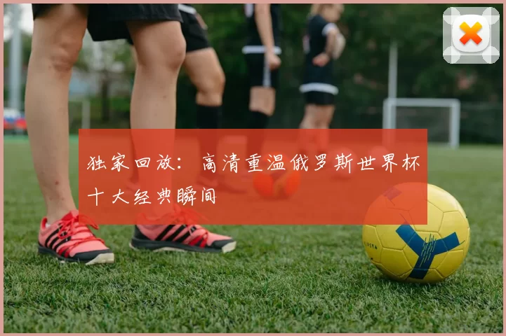独家回放:高清重温俄罗斯世界杯十大经典瞬间