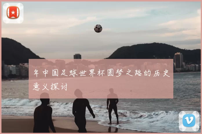 年中国足球世界杯圆梦之路的历史意义探讨