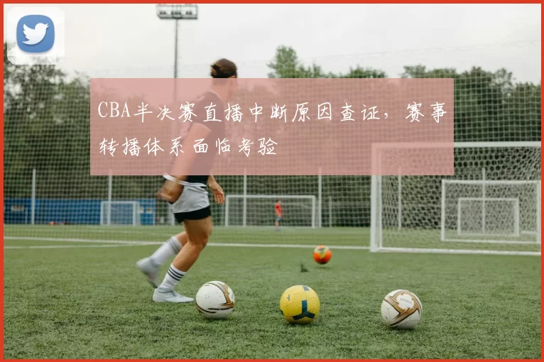 CBA半决赛直播中断原因查证，赛事转播体系面临考验