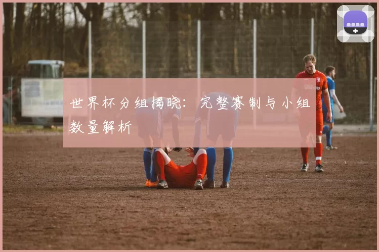 世界杯分组揭晓：完整赛制与小组数量解析