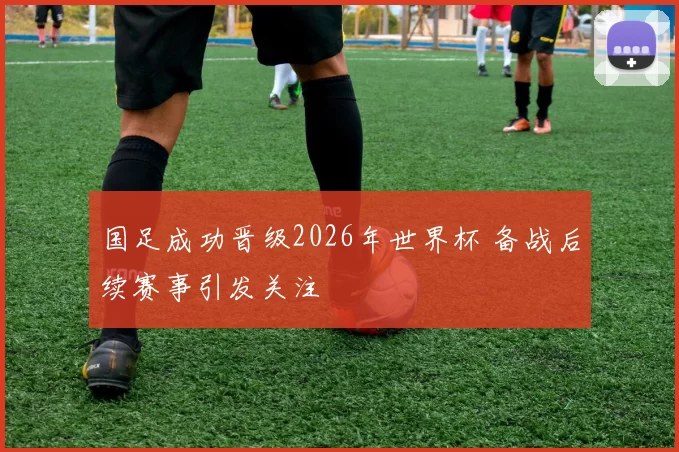 国足成功晋级2026年世界杯 备战后续赛事引发关注