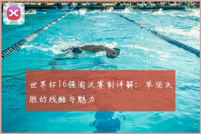 世界杯16强淘汰赛制详解:单场决胜的残酷与魅力