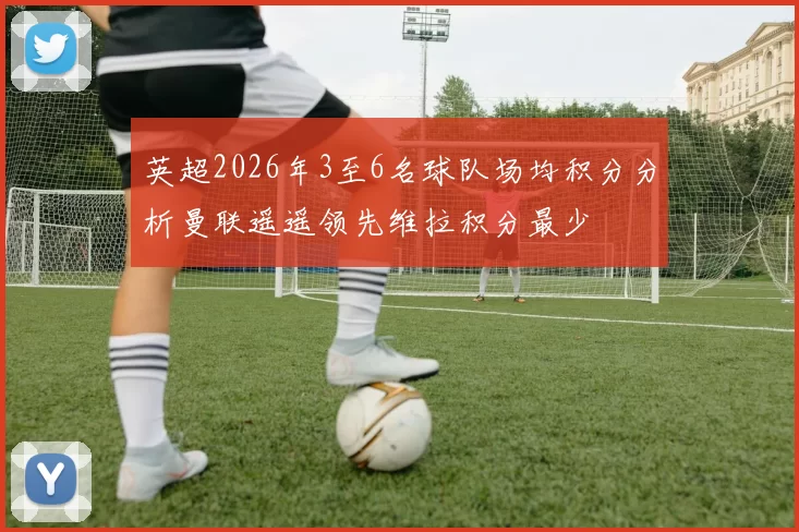 英超2026年3至6名球队场均积分分析曼联遥遥领先维拉积分最少