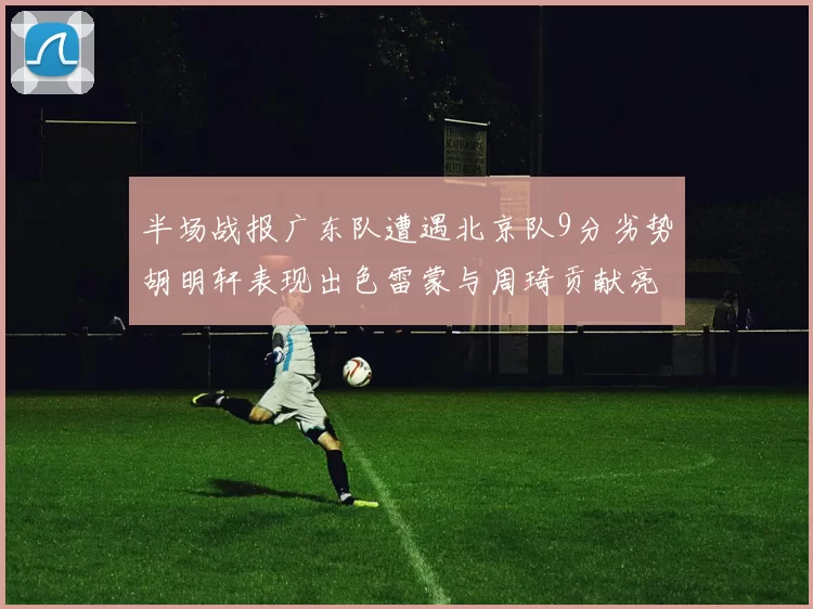 半场战报广东队遭遇北京队9分劣势胡明轩表现出色雷蒙与周琦贡献亮眼数据