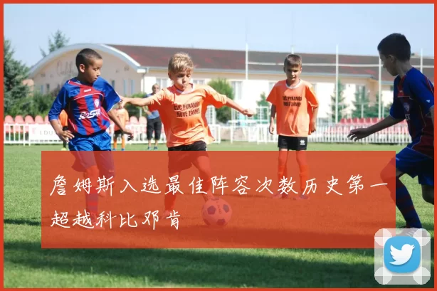 詹姆斯入选最佳阵容次数历史第一超越科比邓肯