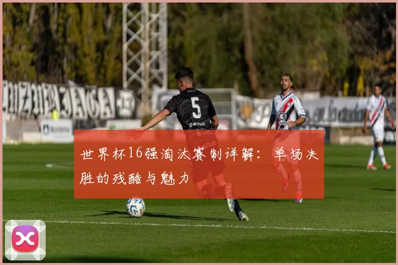 世界杯16强淘汰赛制详解：单场决胜的残酷与魅力