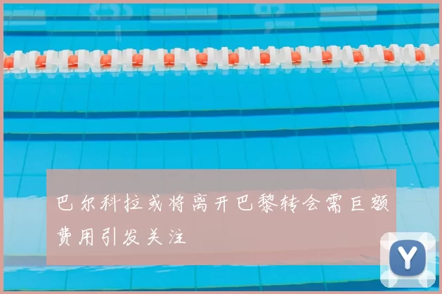 巴尔科拉或将离开巴黎转会需巨额费用引发关注