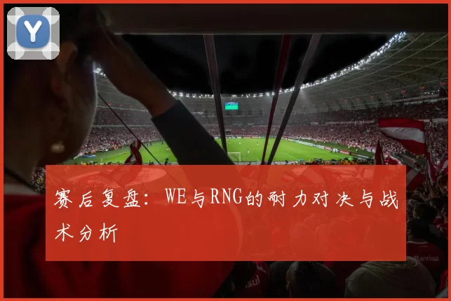赛后复盘:WE与RNG的耐力对决与战术分析