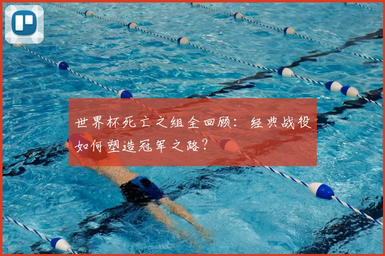 世界杯死亡之组全回顾：经典战役如何塑造冠军之路？
