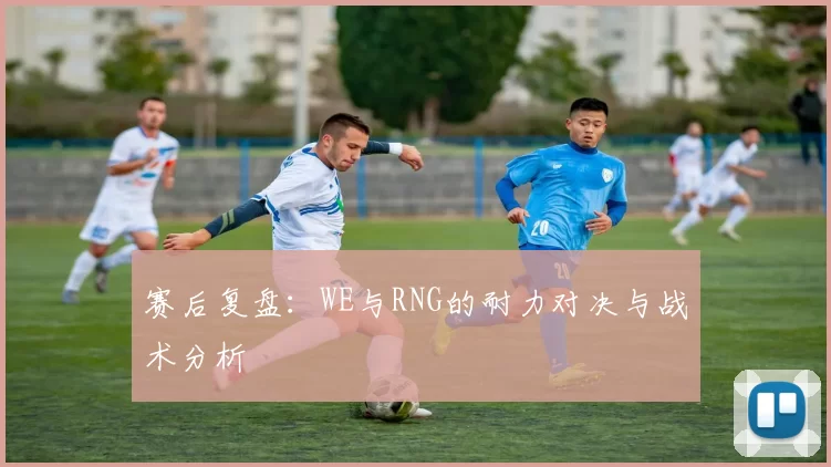赛后复盘：WE与RNG的耐力对决与战术分析