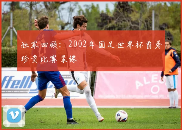 独家回顾:2002年国足世界杯首秀珍贵比赛录像