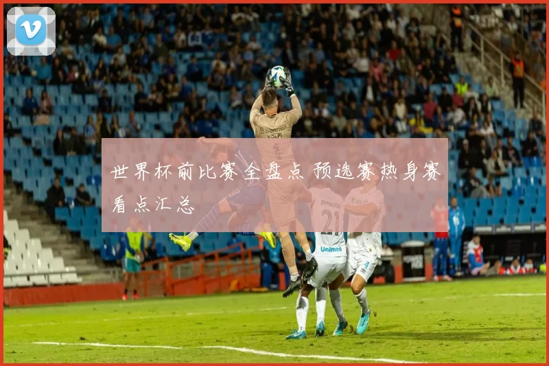 世界杯前比赛全盘点 预选赛热身赛看点汇总