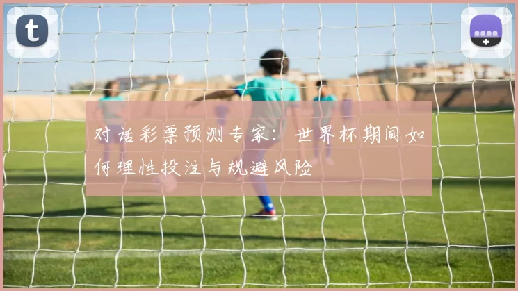 对话彩票预测专家：世界杯期间如何理性投注与规避风险
