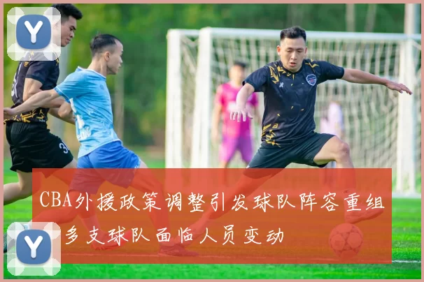 CBA外援政策调整引发球队阵容重组，多支球队面临人员变动